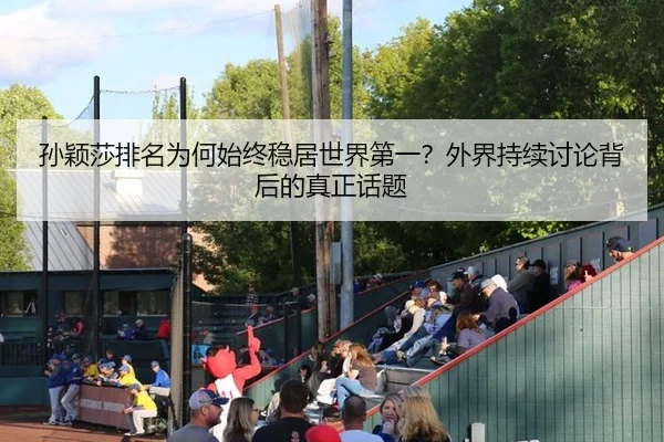 孙颖莎排名为何始终稳居世界第一？外界持续讨论背后的真正话题